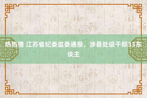 热热撸 江苏省纪委监委通报，涉县处级干部33东谈主