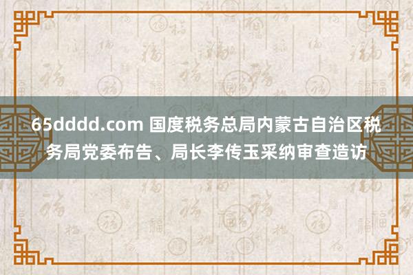 65dddd.com 国度税务总局内蒙古自治区税务局党委布告、局长李传玉采纳审查造访