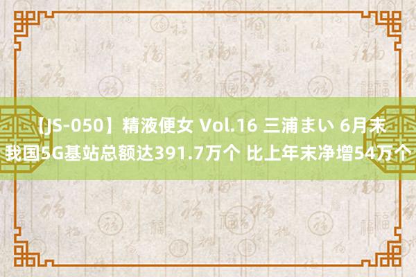 【JS-050】精液便女 Vol.16 三浦まい 6月末我国5G基站总额达391.7万个 比上年末净增54万个