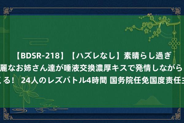 【BDSR-218】【ハズレなし】素晴らし過ぎる美女レズ。 ガチで綺麗なお姉さん達が唾液交換濃厚キスで発情しながらイキまくる！ 24人のレズバトル4時間 国务院任免国度责任主谈主员：郭婷婷任财政部副部长