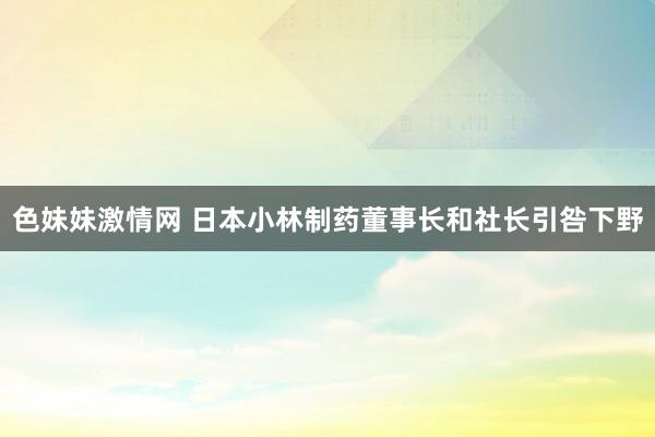 色妹妹激情网 日本小林制药董事长和社长引咎下野