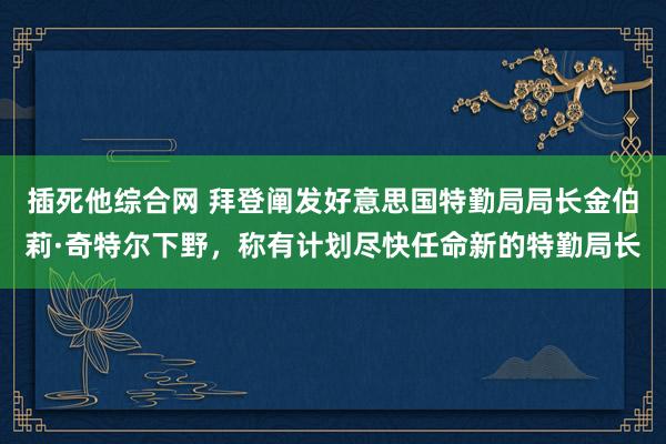 插死他综合网 拜登阐发好意思国特勤局局长金伯莉·奇特尔下野，称有计划尽快任命新的特勤局长