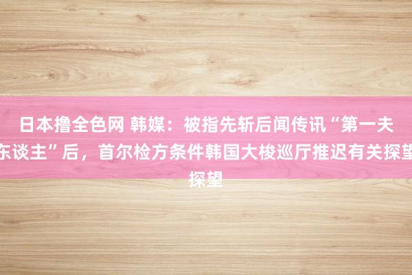 日本撸全色网 韩媒：被指先斩后闻传讯“第一夫东谈主”后，首尔检方条件韩国大梭巡厅推迟有关探望