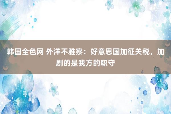 韩国全色网 外洋不雅察：好意思国加征关税，加剧的是我方的职守