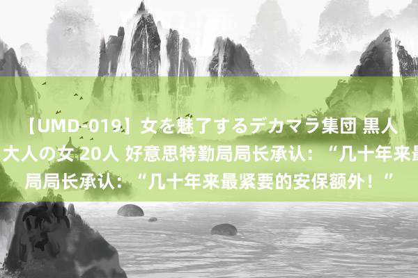 【UMD-019】女を魅了するデカマラ集団 黒人ナンパ エロくてイイ大人の女 20人 好意思特勤局局长承认：“几十年来最紧要的安保额外！”