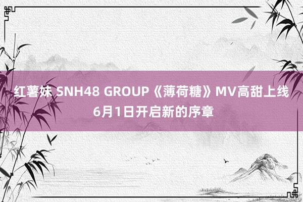 红薯妹 SNH48 GROUP《薄荷糖》MV高甜上线 6月1日开启新的序章