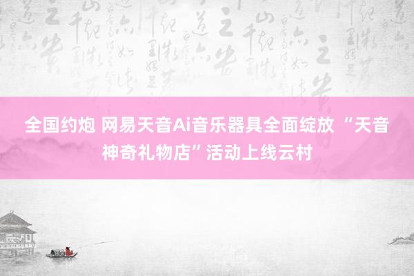 全国约炮 网易天音Ai音乐器具全面绽放 “天音神奇礼物店”活动上线云村