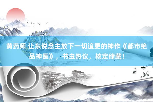 黄药师 让东说念主放下一切追更的神作《都市绝品神医》，书虫热议，核定储藏！