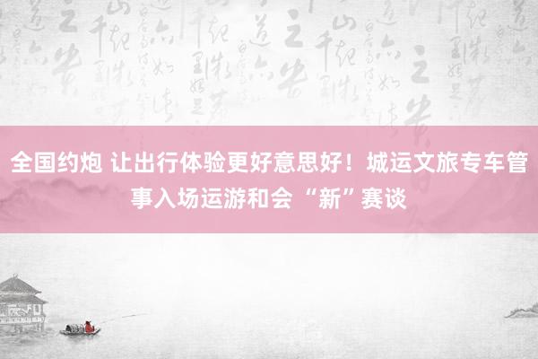 全国约炮 让出行体验更好意思好！城运文旅专车管事入场运游和会 “新”赛谈