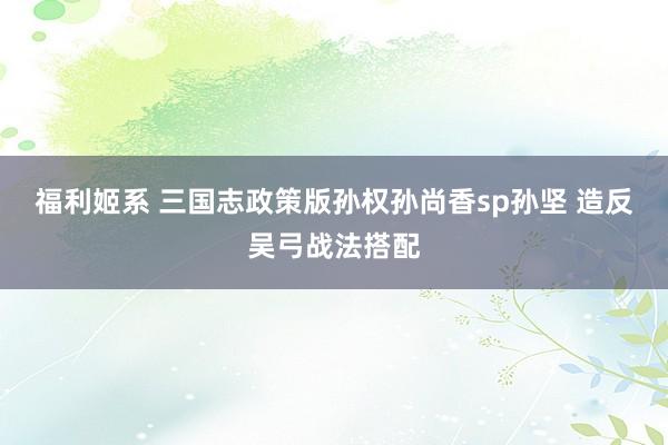 福利姬系 三国志政策版孙权孙尚香sp孙坚 造反吴弓战法搭配