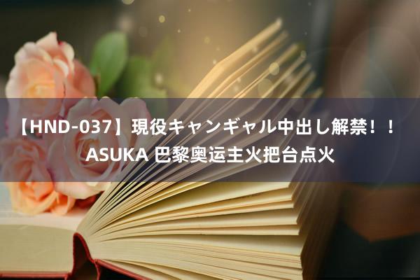 【HND-037】現役キャンギャル中出し解禁！！ ASUKA 巴黎奥运主火把台点火