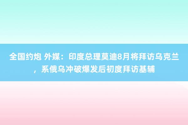 全国约炮 外媒：印度总理莫迪8月将拜访乌克兰，系俄乌冲破爆发后初度拜访基辅