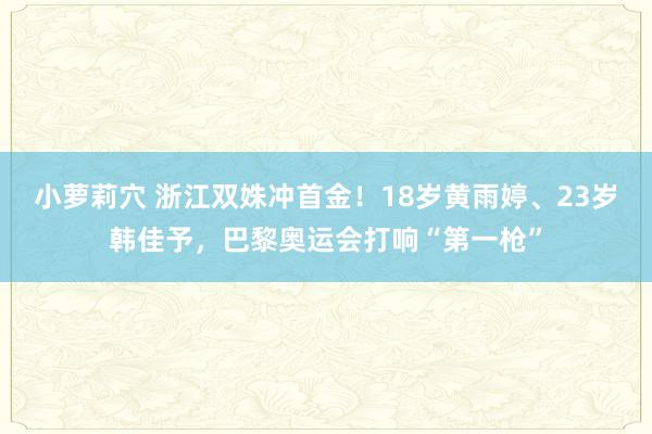 小萝莉穴 浙江双姝冲首金！18岁黄雨婷、23岁韩佳予，巴黎奥运会打响“第一枪”