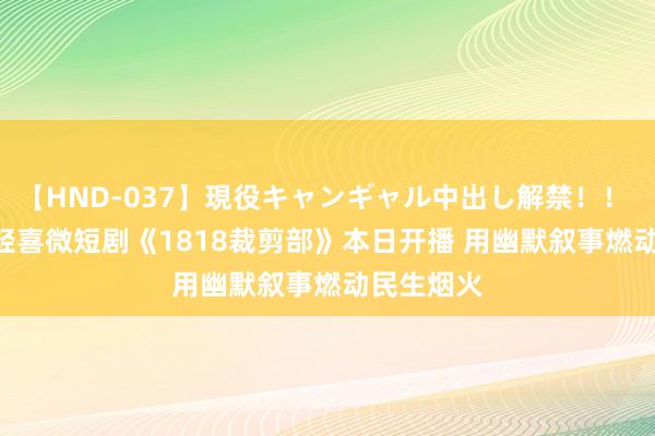 【HND-037】現役キャンギャル中出し解禁！！ ASUKA 轻喜微短剧《1818裁剪部》本日开播 用幽默叙事燃动民生烟火