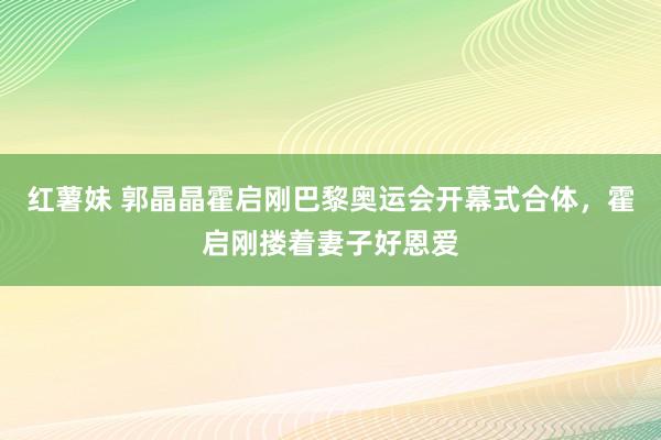 红薯妹 郭晶晶霍启刚巴黎奥运会开幕式合体，霍启刚搂着妻子好恩爱