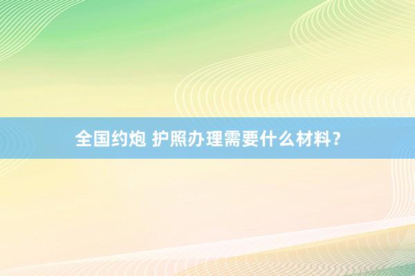 全国约炮 护照办理需要什么材料？