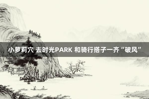 小萝莉穴 去时光PARK 和骑行搭子一齐“破风”