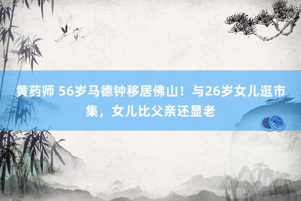 黄药师 56岁马德钟移居佛山！与26岁女儿逛市集，女儿比父亲还显老