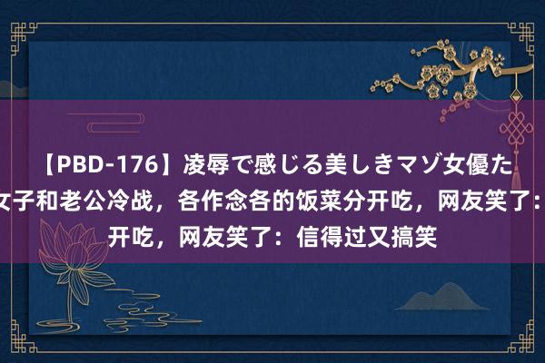 【PBD-176】凌辱で感じる美しきマゾ女優たち8時間 湖南女子和老公冷战，各作念各的饭菜分开吃，网友笑了：信得过又搞笑