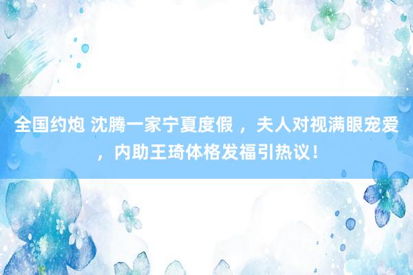 全国约炮 沈腾一家宁夏度假 ，夫人对视满眼宠爱，内助王琦体格发福引热议！