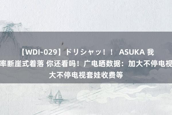 【WDI-029】ドリシャッ！！ ASUKA 我国电视开机率断崖式着落 你还看吗！广电晒数据：加大不停电视套娃收费等