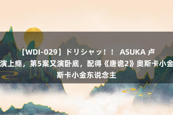 【WDI-029】ドリシャッ！！ ASUKA 卢凌风演戏演上瘾，第5案又演卧底，配得《唐诡2》奥斯卡小金东说念主