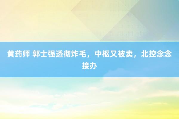 黄药师 郭士强透彻炸毛，中枢又被卖，北控念念接办