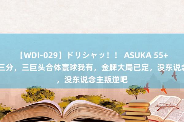 【WDI-029】ドリシャッ！！ ASUKA 55+12+12+9三分，三巨头合体寰球我有，金牌大局已定，没东说念主叛逆吧