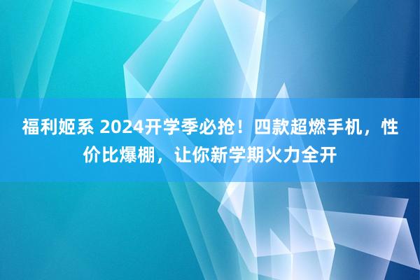 福利姬系 2024开学季必抢！四款超燃手机，性价比爆棚，让你新学期火力全开