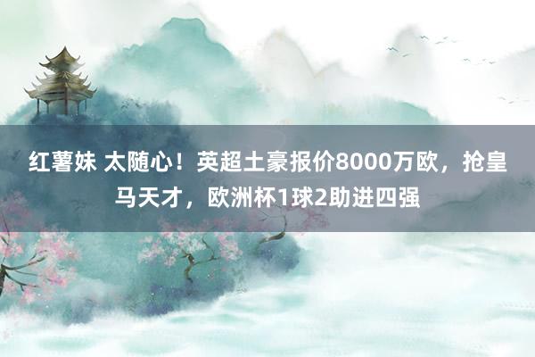 红薯妹 太随心！英超土豪报价8000万欧，抢皇马天才，欧洲杯1球2助进四强