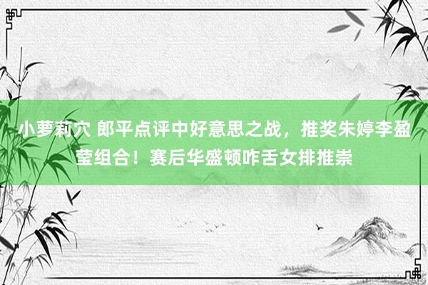 小萝莉穴 郎平点评中好意思之战，推奖朱婷李盈莹组合！赛后华盛顿咋舌女排推崇