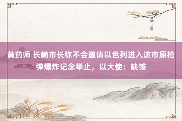 黄药师 长崎市长称不会邀请以色列进入该市原枪弹爆炸记念举止，以大使：缺憾