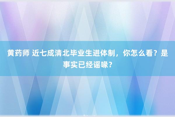 黄药师 近七成清北毕业生进体制，你怎么看？是事实已经谣喙？