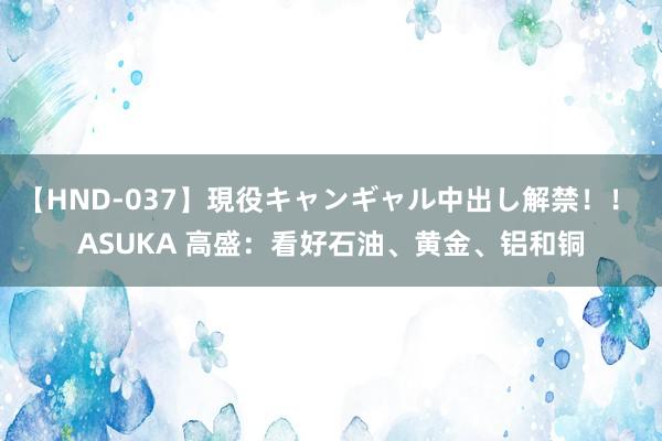 【HND-037】現役キャンギャル中出し解禁！！ ASUKA 高盛：看好石油、黄金、铝和铜