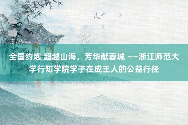 全国约炮 超越山海，芳华献蓉城 ——浙江师范大学行知学院学子在成王人的公益行径