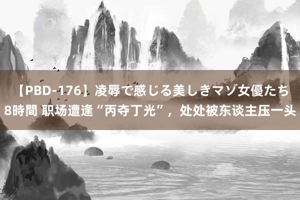 【PBD-176】凌辱で感じる美しきマゾ女優たち8時間 职场遭逢“丙夺丁光”，处处被东谈主压一头