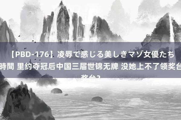 【PBD-176】凌辱で感じる美しきマゾ女優たち8時間 里约夺冠后中国三届世锦无牌 没她上不了领奖台？