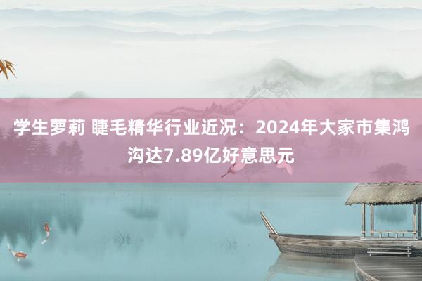 学生萝莉 睫毛精华行业近况：2024年大家市集鸿沟达7.89亿好意思元