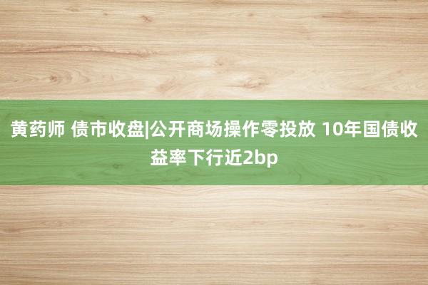 黄药师 债市收盘|公开商场操作零投放 10年国债收益率下行近2bp