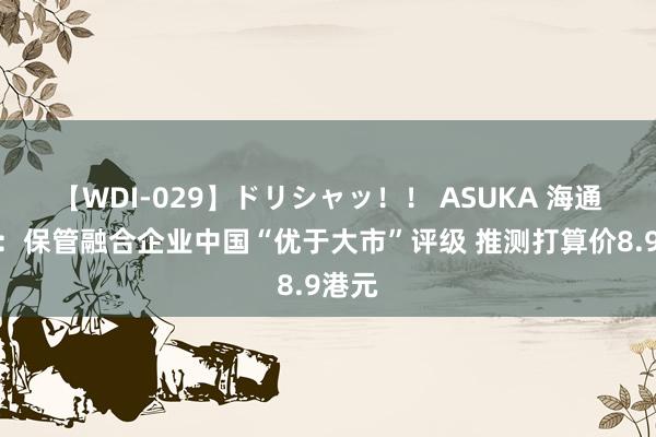 【WDI-029】ドリシャッ！！ ASUKA 海通海外：保管融合企业中国“优于大市”评级 推测打算价8.9港元