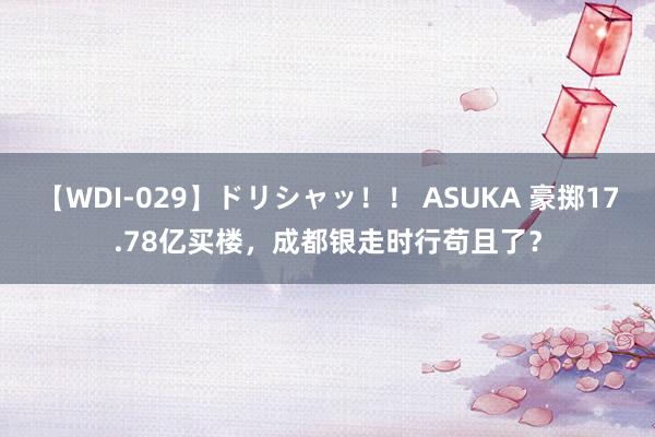 【WDI-029】ドリシャッ！！ ASUKA 豪掷17.78亿买楼，成都银走时行苟且了？