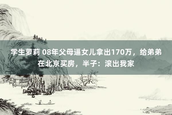 学生萝莉 08年父母逼女儿拿出170万，给弟弟在北京买房，半子：滚出我家