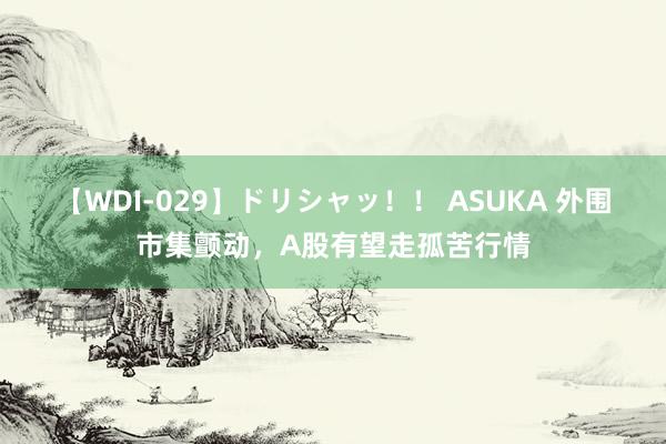 【WDI-029】ドリシャッ！！ ASUKA 外围市集颤动，A股有望走孤苦行情