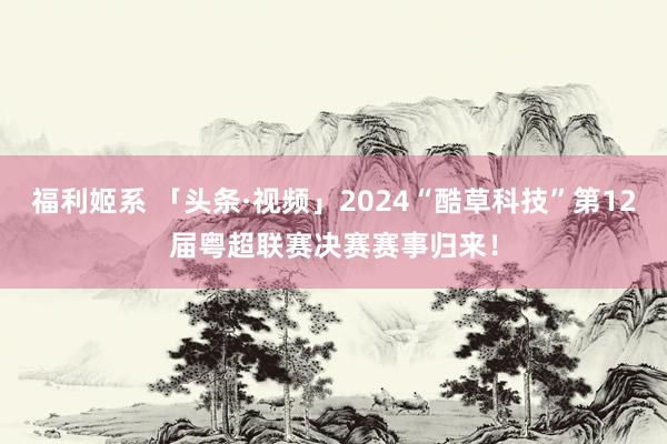 福利姬系 「头条·视频」2024“酷草科技”第12届粤超联赛决赛赛事归来！