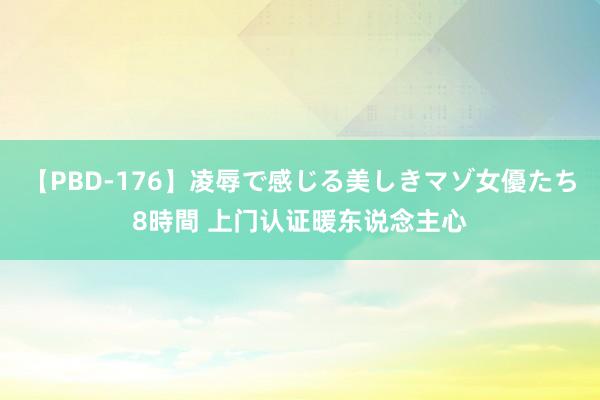 【PBD-176】凌辱で感じる美しきマゾ女優たち8時間 上门认证暖东说念主心