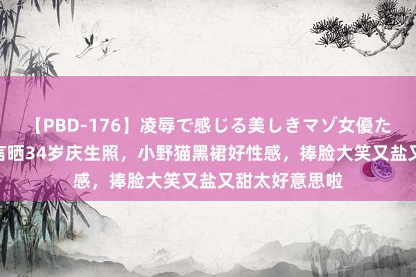 【PBD-176】凌辱で感じる美しきマゾ女優たち8時間 吴谨言晒34岁庆生照，小野猫黑裙好性感，捧脸大笑又盐又甜太好意思啦