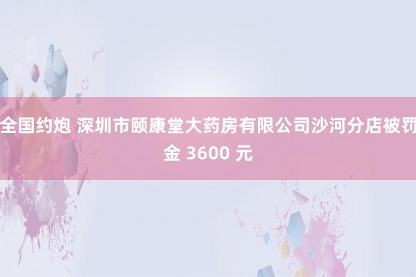 全国约炮 深圳市颐康堂大药房有限公司沙河分店被罚金 3600 元