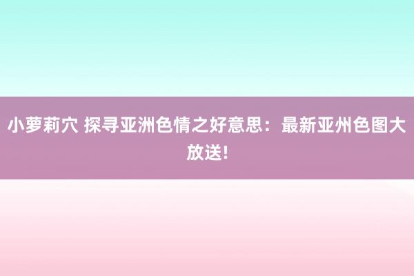 小萝莉穴 探寻亚洲色情之好意思：最新亚州色图大放送!