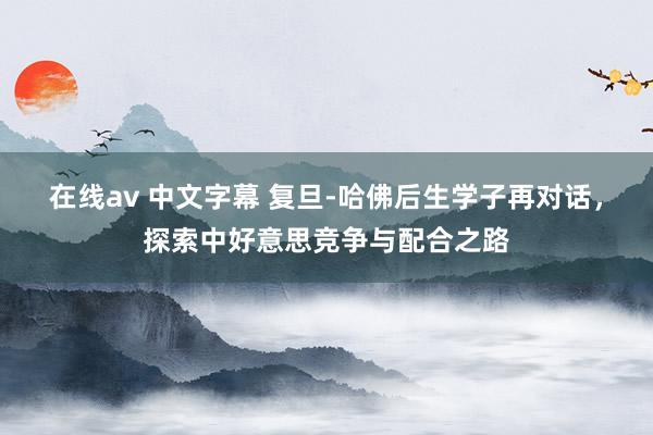 在线av 中文字幕 复旦-哈佛后生学子再对话，探索中好意思竞争与配合之路