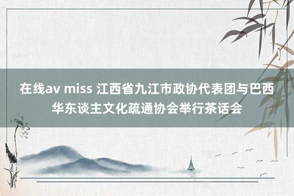 在线av miss 江西省九江市政协代表团与巴西华东谈主文化疏通协会举行茶话会